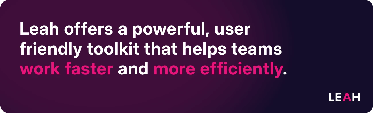 Leah offers a powerful, user-friendly toolkit that helps teams work faster and more efficiently.