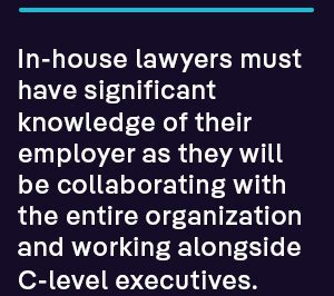 In-house lawyers must have significant knowledge of their employer as they will be collaborating with the entire organization and working alongside C-level executives.